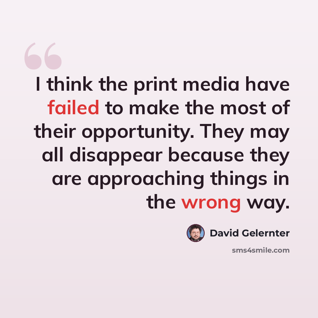 “I think the print media have failed to make the most of their opportunity. They may all disappear because they are approaching things in the wrong way.” quote by David Gelernter