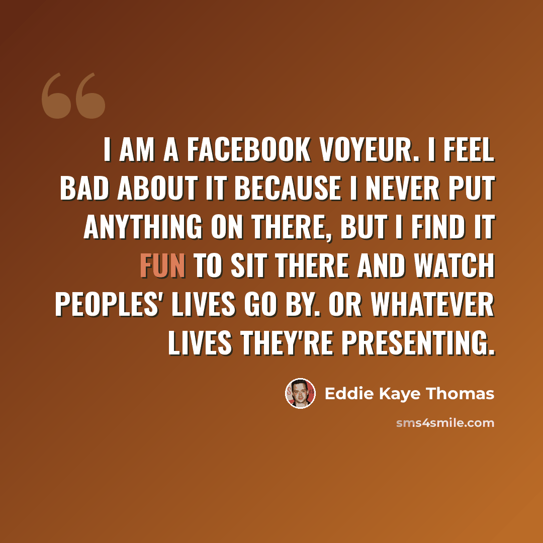 “I am a Facebook voyeur. I feel bad about it because I never put anything on there, but I find it fun to sit there and watch peoples' lives go by. Or whatever lives they're presenting.” quote by Eddie Kaye Thomas