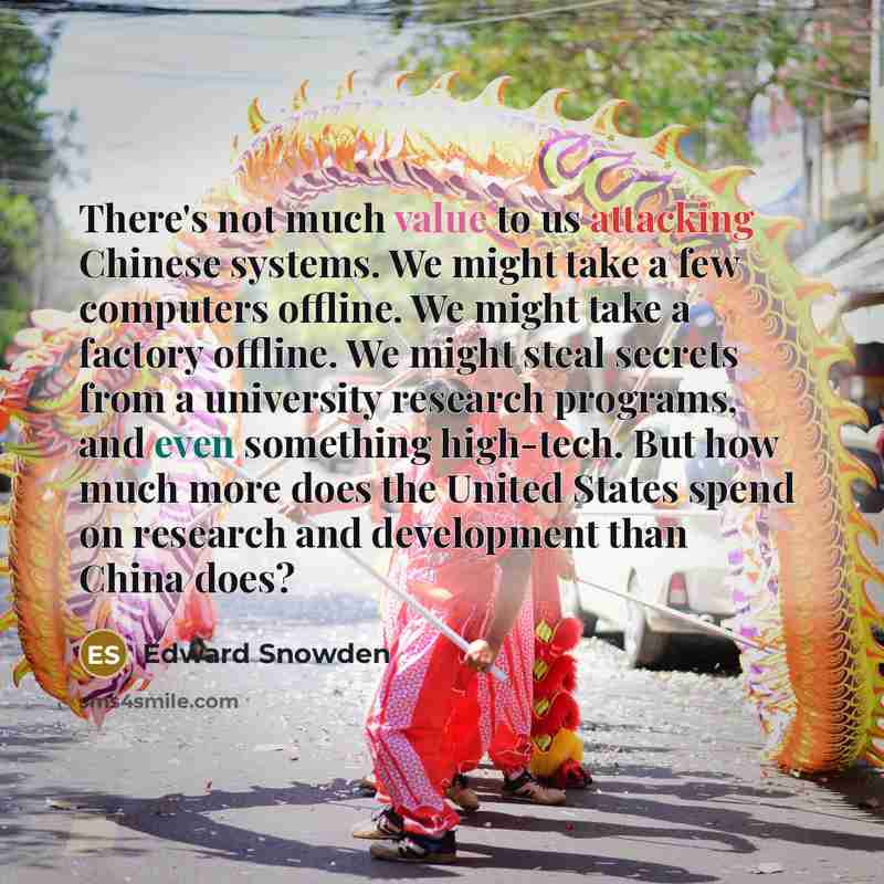 “There's not much value to us attacking Chinese systems. We might take a few computers offline. We might take a factory offline. We might steal secrets from a university research programs, and even something high-tech. But how much more does the United States spend on research and development than…” quote by Edward Snowden