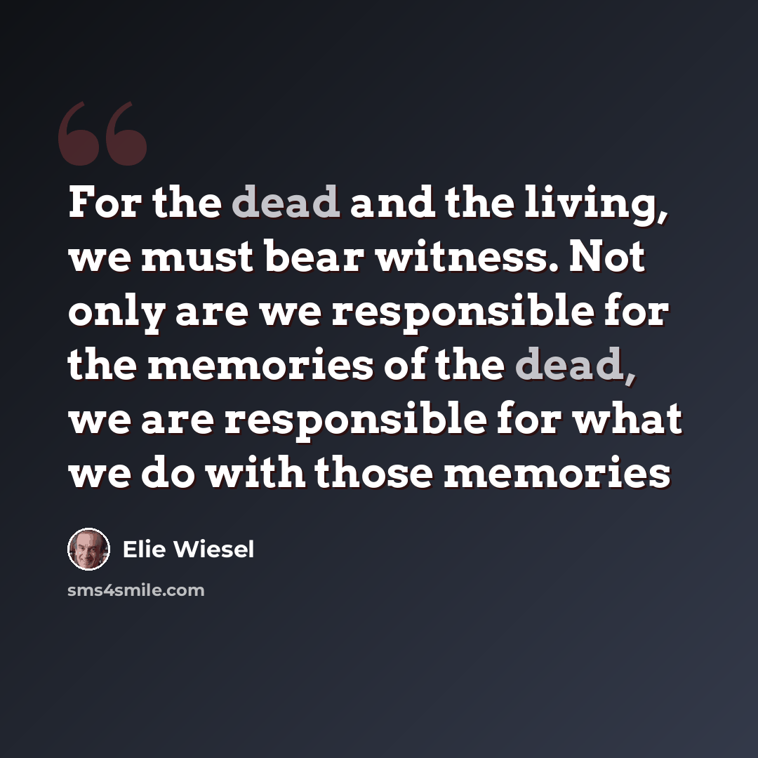 “For the dead and the living, we must bear witness. Not only are we responsible for the memories of the dead, we are responsible for what we do with those memories” quote by Elie Wiesel