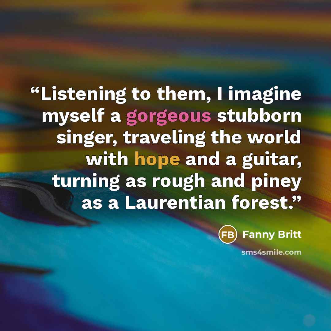 “Listening to them, I imagine myself a gorgeous stubborn singer, traveling the world with hope and a guitar, turning as rough and piney as a Laurentian forest.” quote by Fanny Britt