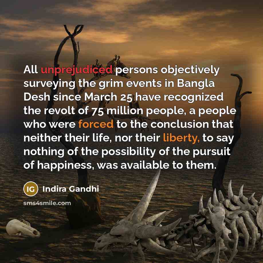 “All unprejudiced persons objectively surveying the grim events in Bangla Desh since March 25 have recognized the revolt of 75 million people, a people who were forced to the conclusion that neither their life, nor their liberty, to say nothing of the possibility of the pursuit of happiness, was…” quote by Indira Gandhi