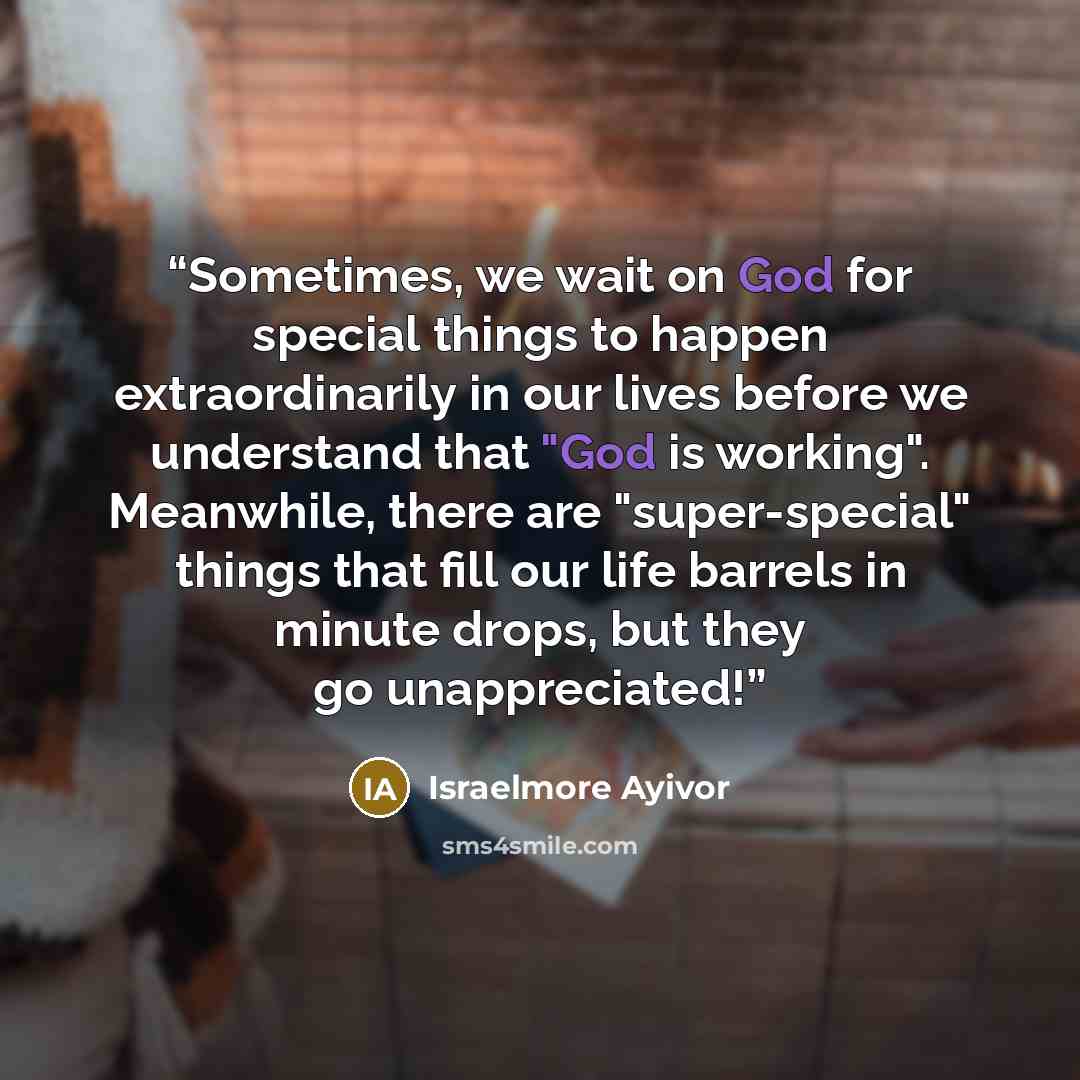 “Sometimes, we wait on God for special things to happen extraordinarily in our lives before we understand that "God is working". Meanwhile, there are "super-special" things that fill our life barrels in minute drops, but they go unappreciated!” quote by Israelmore Ayivor