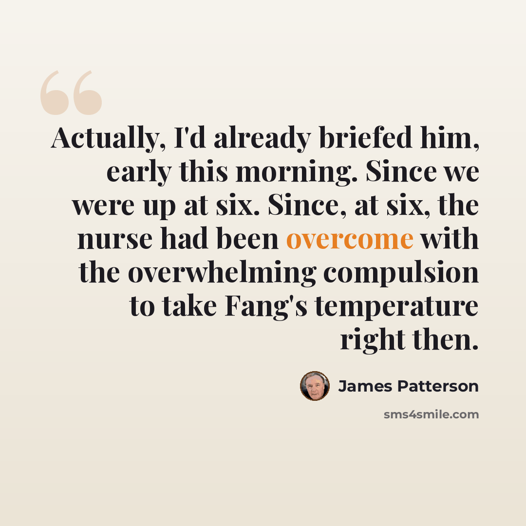 “Actually, I'd already briefed him, early this morning. Since we were up at six. Since, at six, the nurse had been overcome with the overwhelming compulsion to take Fang's temperature right then.” quote by James Patterson