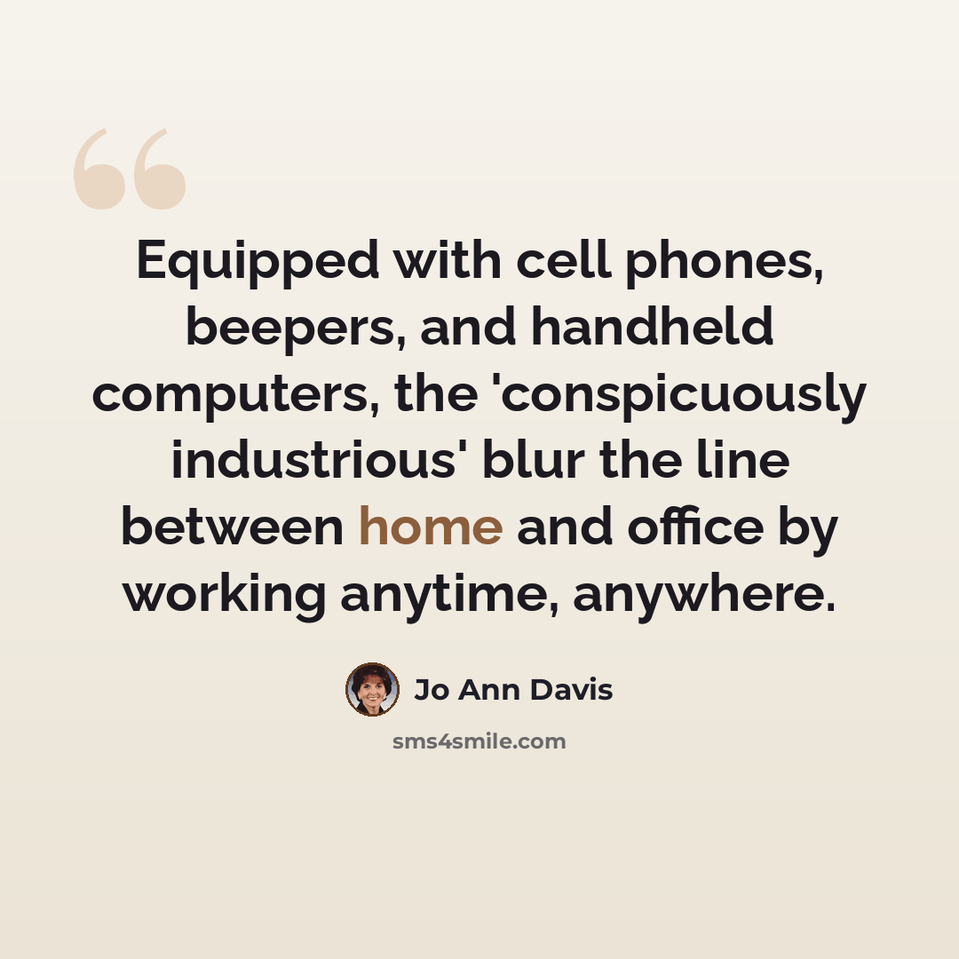 “Equipped with cell phones, beepers, and handheld computers, the 'conspicuously industrious' blur the line between home and office by working anytime, anywhere.” quote by Jo Ann Davis