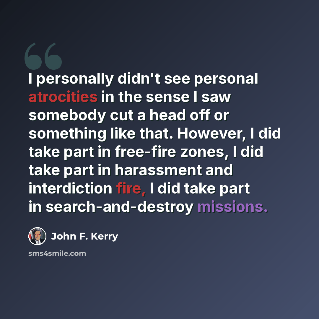 “I personally didn't see personal atrocities in the sense I saw somebody cut a head off or something like that. However, I did take part in free-fire zones, I did take part in harassment and interdiction fire, I did take part in search-and-destroy missions.” quote by John F. Kerry