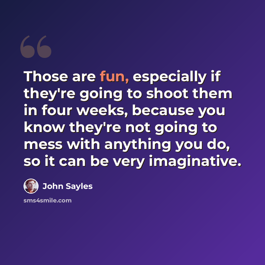 “Those are fun, especially if they're going to shoot them in four weeks, because you know they're not going to mess with anything you do, so it can be very imaginative.” quote by John Sayles