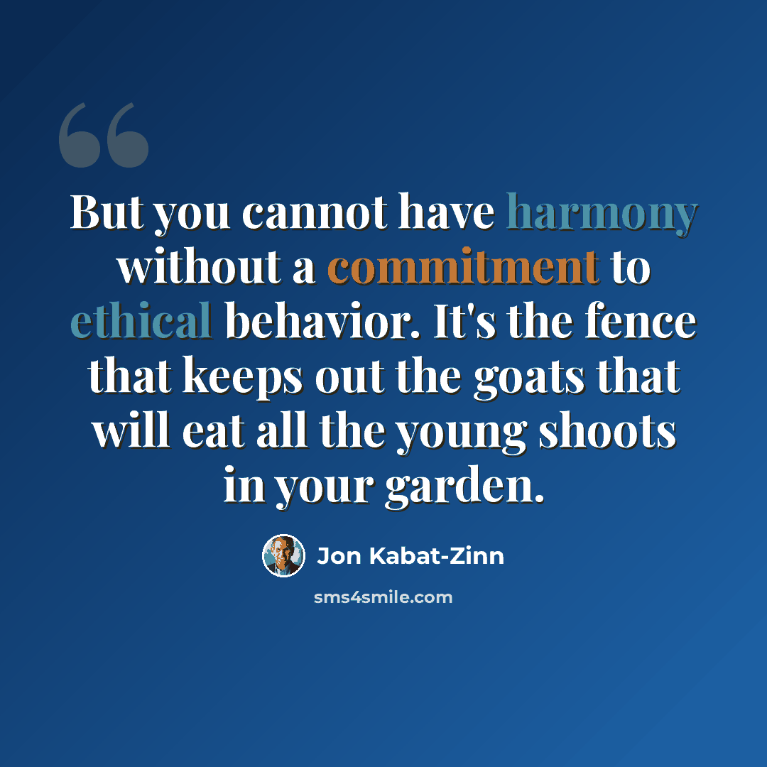“But you cannot have harmony without a commitment to ethical behavior. It's the fence that keeps out the goats that will eat all the young shoots in your garden.” quote by Jon Kabat-Zinn