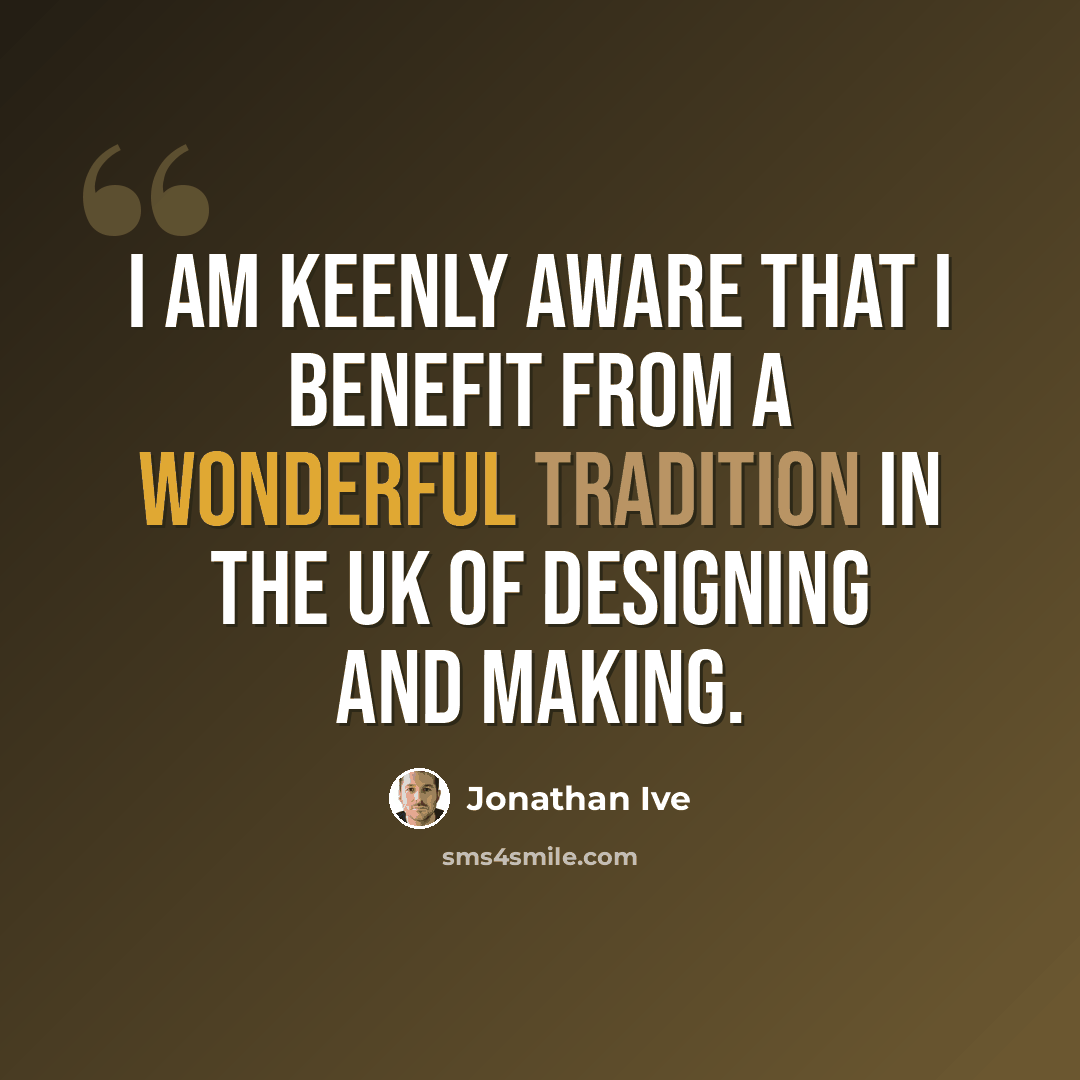 “I am keenly aware that I benefit from a wonderful tradition in the UK of designing and making.” quote by Jonathan Ive