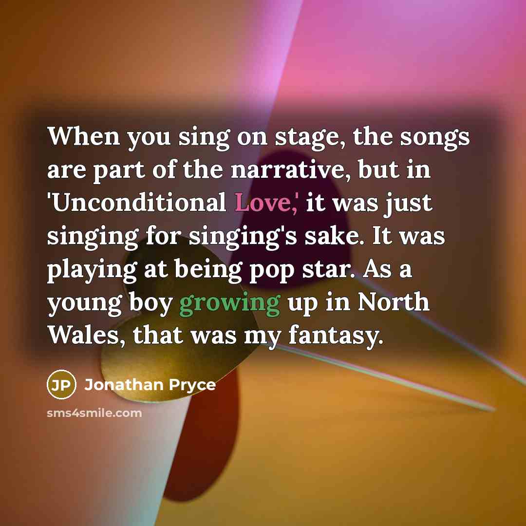“When you sing on stage, the songs are part of the narrative, but in 'Unconditional Love,' it was just singing for singing's sake. It was playing at being pop star. As a young boy growing up in North Wales, that was my fantasy.” quote by Jonathan Pryce