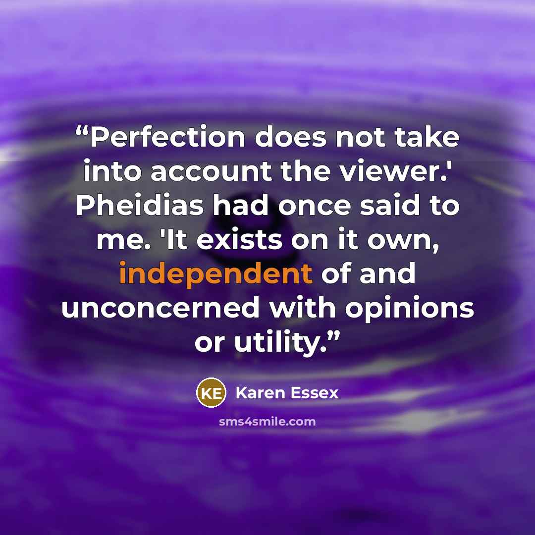 “Perfection does not take into account the viewer.' Pheidias had once said to me. 'It exists on it own, independent of and unconcerned with opinions or utility.” quote by Karen Essex