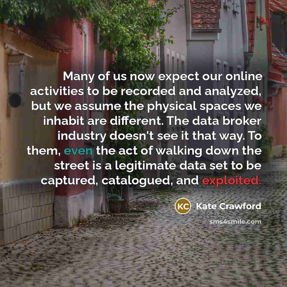 “Many of us now expect our online activities to be recorded and analyzed, but we assume the physical spaces we inhabit are different. The data broker industry doesn't see it that way. To them, even the act of walking down the street is a legitimate data set to be captured, catalogued, and exploited.” quote by Kate Crawford