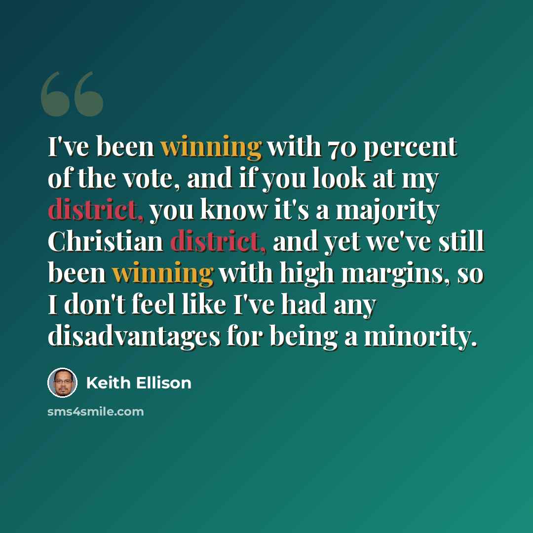 “I've been winning with 70 percent of the vote, and if you look at my district, you know it's a majority Christian district, and yet we've still been winning with high margins, so I don't feel like I've had any disadvantages for being a minority.” quote by Keith Ellison