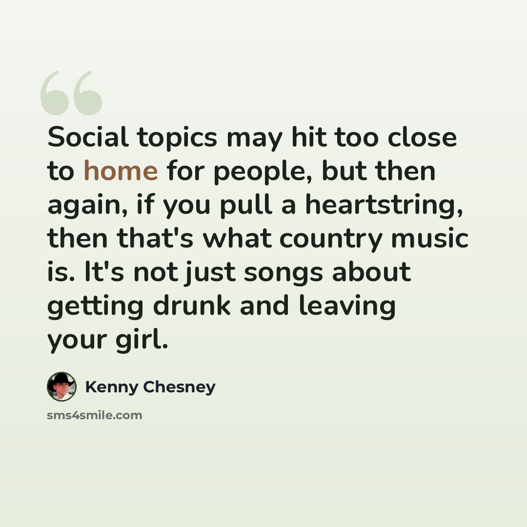 “Social topics may hit too close to home for people, but then again, if you pull a heartstring, then that's what country music is. It's not just songs about getting drunk and leaving your girl.” quote by Kenny Chesney