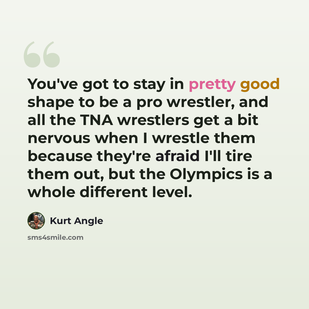 “You've got to stay in pretty good shape to be a pro wrestler, and all the TNA wrestlers get a bit nervous when I wrestle them because they're afraid I'll tire them out, but the Olympics is a whole different level.” quote by Kurt Angle