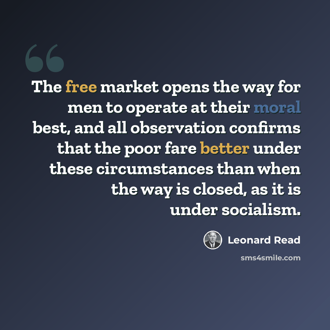 “The free market opens the way for men to operate at their moral best, and all observation confirms that the poor fare better under these circumstances than when the way is closed, as it is under socialism.” quote by Leonard Read