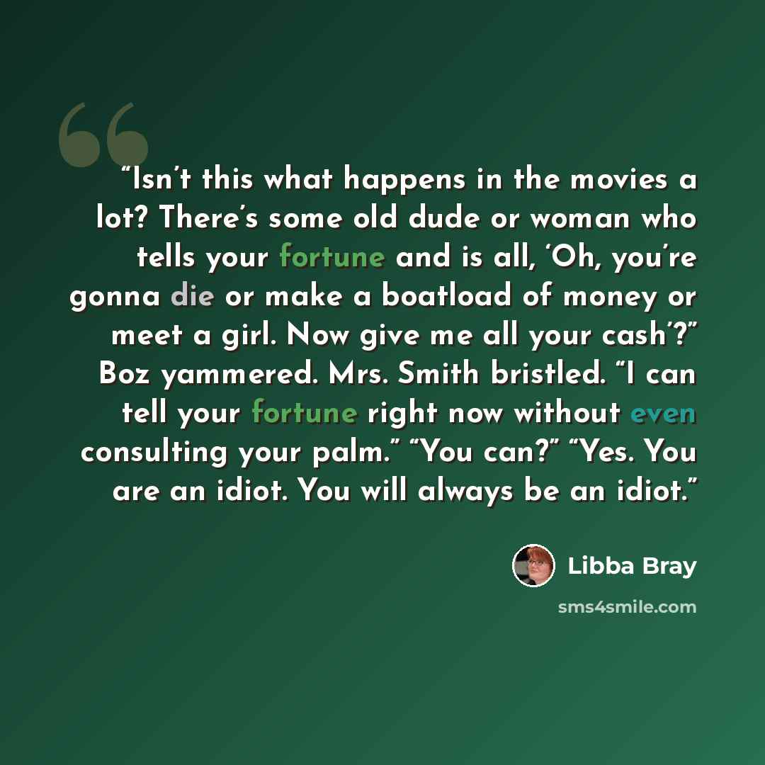 “Isn’t this what happens in the movies a lot? There’s some old dude or woman who tells your fortune and is all, ‘Oh, you’re gonna die or make a boatload of money or meet a girl. Now give me all your cash’?” Boz yammered. Mrs. Smith bristled. “I can tell your fortune right now without even…” quote by Libba Bray