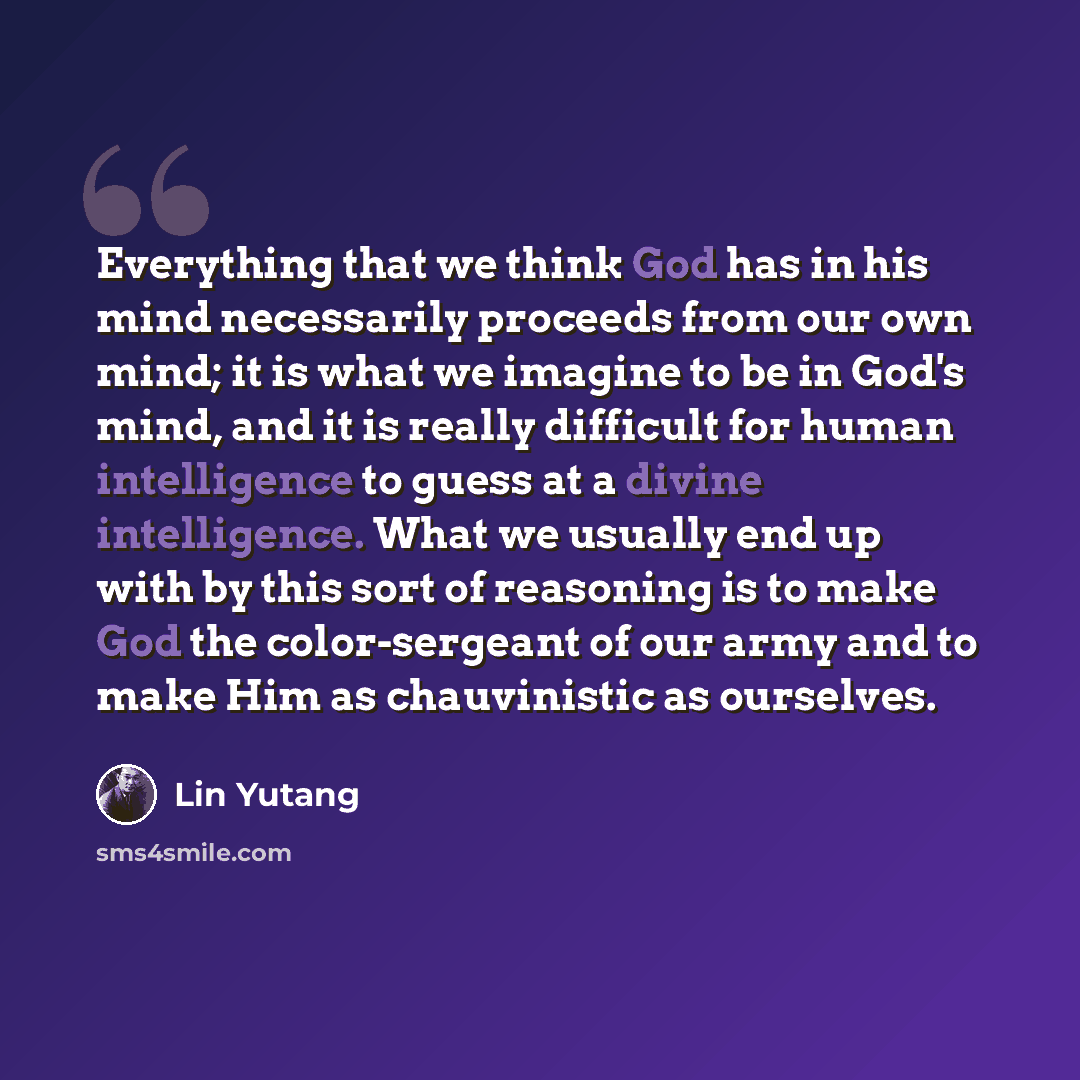 “Everything that we think God has in his mind necessarily proceeds from our own mind; it is what we imagine to be in God's mind, and it is really difficult for human intelligence to guess at a divine intelligence. What we usually end up with by this sort of reasoning is to make God the…” quote by Lin Yutang