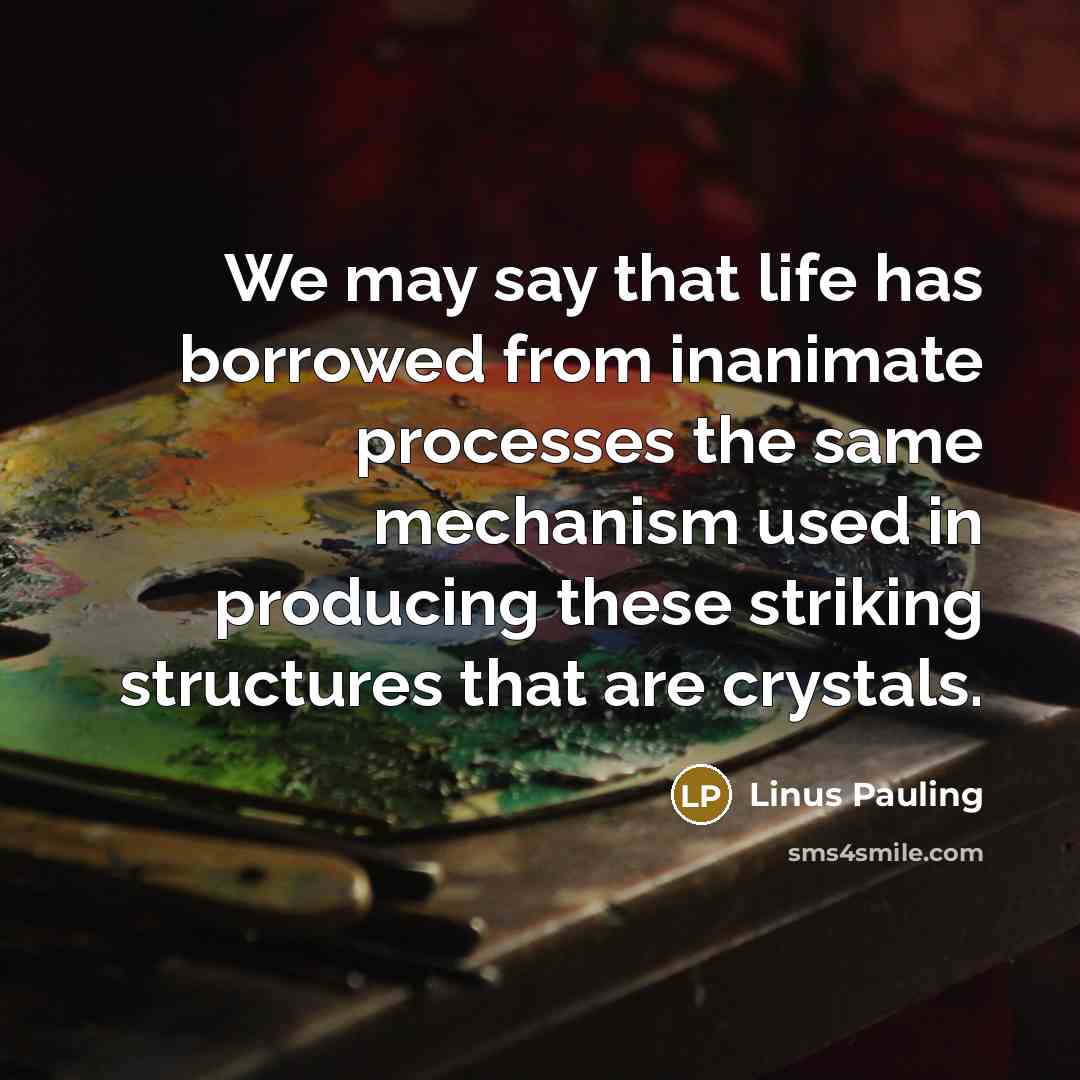 “We may say that life has borrowed from inanimate processes the same mechanism used in producing these striking structures that are crystals.” quote by Linus Pauling