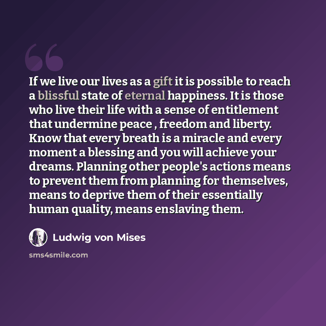 “If we live our lives as a gift it is possible to reach a blissful state of eternal happiness. It is those who live their life with a sense of entitlement that undermine peace , freedom and liberty. Know that every breath is a miracle and every moment a blessing and you will achieve your dreams…” quote by Ludwig von Mises