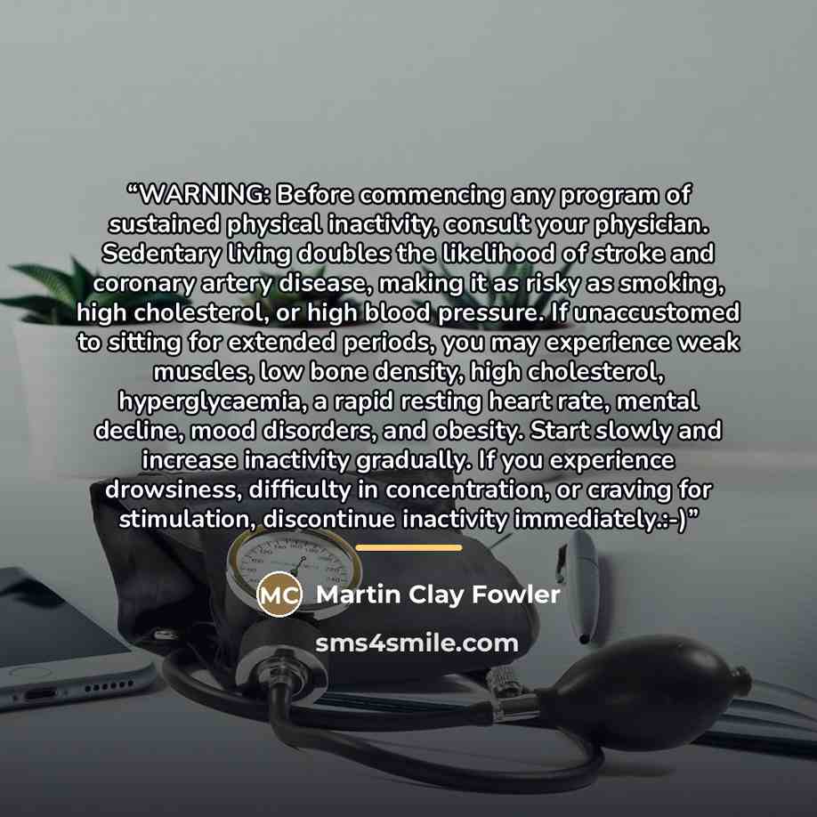 “WARNING: Before commencing any program of sustained physical inactivity, consult your physician. Sedentary living doubles the likelihood of stroke and coronary artery disease, making it as risky as smoking, high cholesterol, or high blood pressure. If unaccustomed to sitting for extended periods…” quote by Martin Clay Fowler