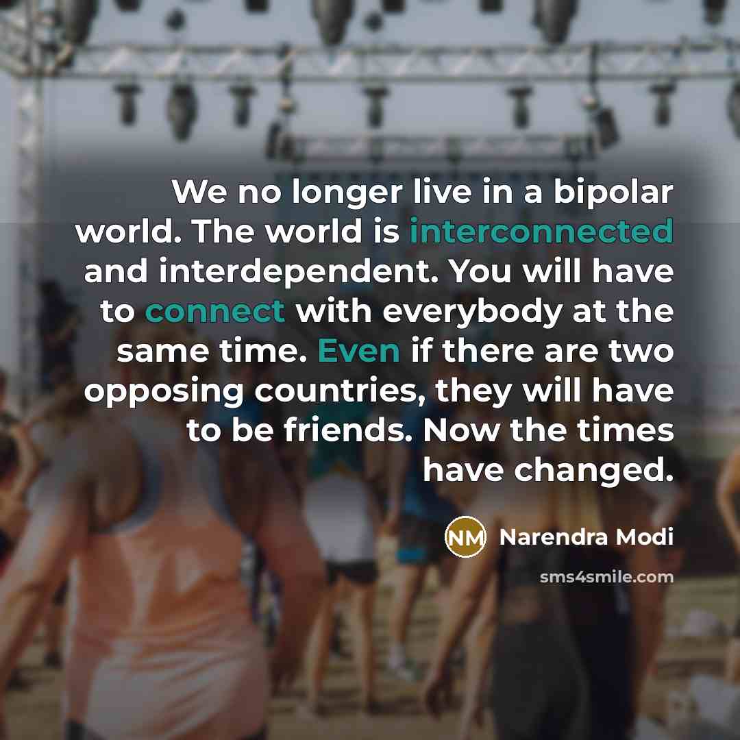 “We no longer live in a bipolar world. The world is interconnected and interdependent. You will have to connect with everybody at the same time. Even if there are two opposing countries, they will have to be friends. Now the times have changed.” quote by Narendra Modi