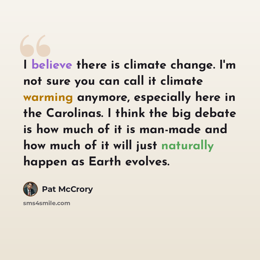 “I believe there is climate change. I'm not sure you can call it climate warming anymore, especially here in the Carolinas. I think the big debate is how much of it is man-made and how much of it will just naturally happen as Earth evolves.” quote by Pat McCrory