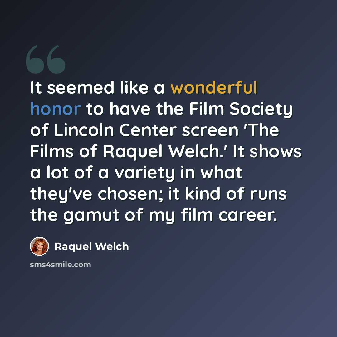 “It seemed like a wonderful honor to have the Film Society of Lincoln Center screen 'The Films of Raquel Welch.' It shows a lot of a variety in what they've chosen; it kind of runs the gamut of my film career.” quote by Raquel Welch