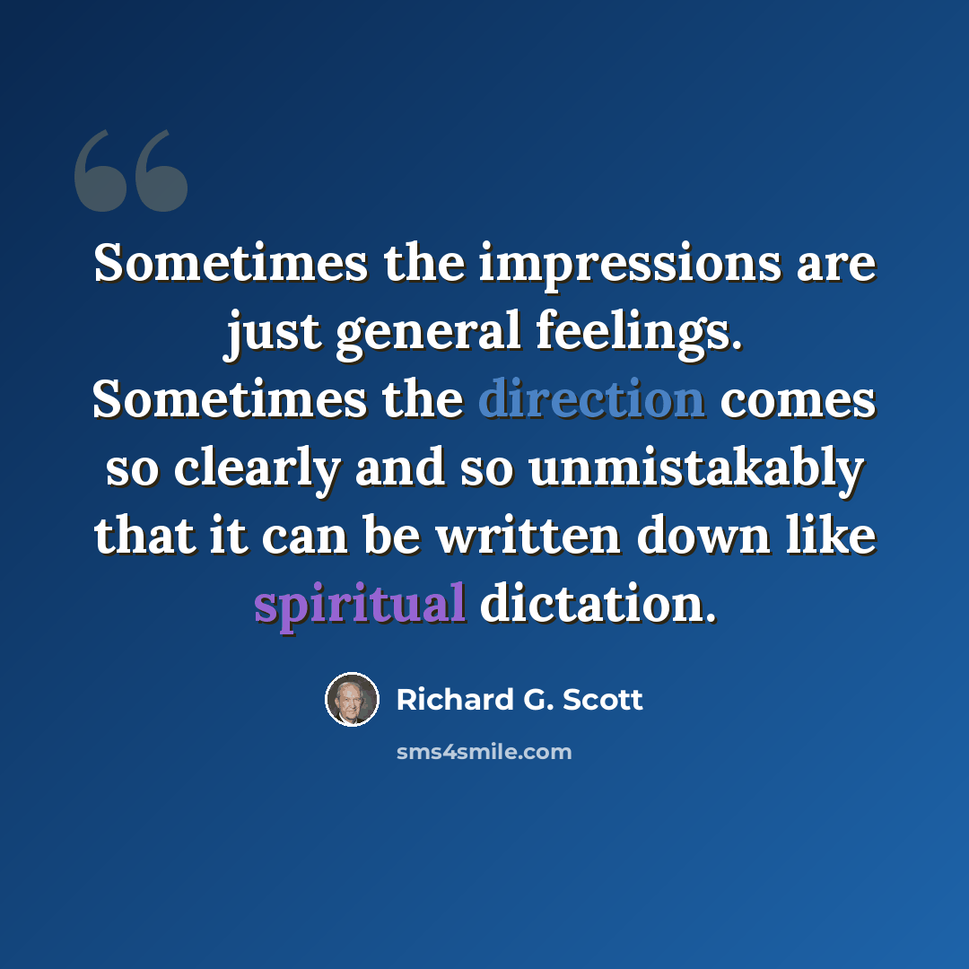 “Sometimes the impressions are just general feelings. Sometimes the direction comes so clearly and so unmistakably that it can be written down like spiritual dictation.” quote by Richard G. Scott