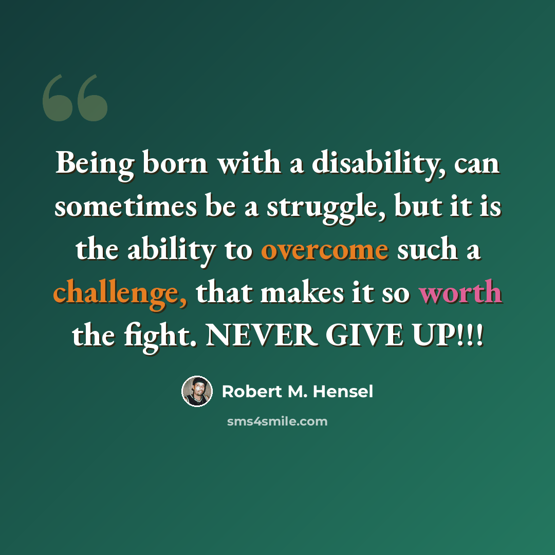 “Being born with a disability, can sometimes be a struggle, but it is the ability to overcome such a challenge, that makes it so worth the fight. NEVER GIVE UP!!!” quote by Robert M. Hensel