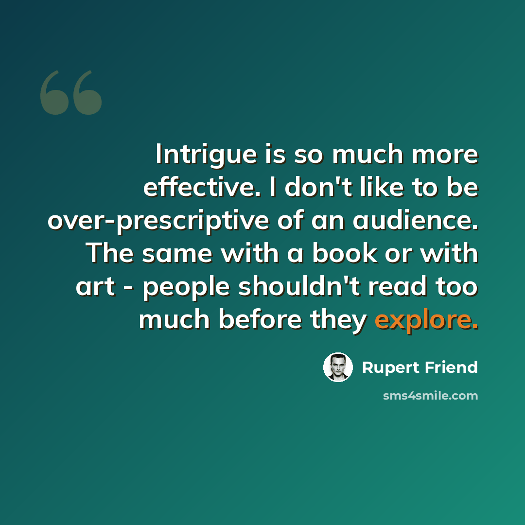 “Intrigue is so much more effective. I don't like to be over-prescriptive of an audience. The same with a book or with art - people shouldn't read too much before they explore.” quote by Rupert Friend