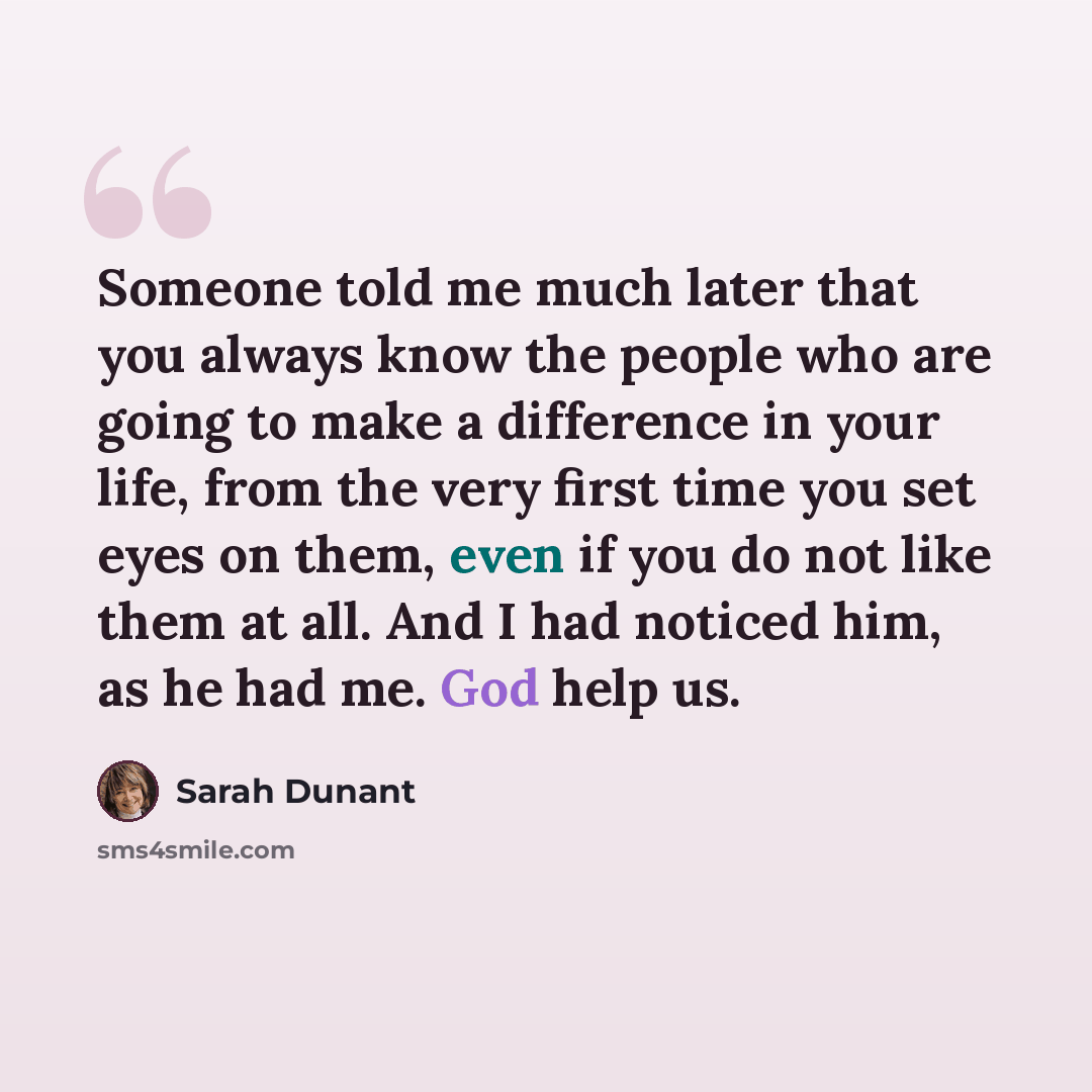 “Someone told me much later that you always know the people who are going to make a difference in your life, from the very first time you set eyes on them, even if you do not like them at all. And I had noticed him, as he had me. God help us.” quote by Sarah Dunant