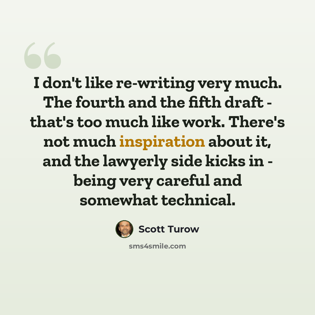“I don't like re-writing very much. The fourth and the fifth draft - that's too much like work. There's not much inspiration about it, and the lawyerly side kicks in - being very careful and somewhat technical.” quote by Scott Turow