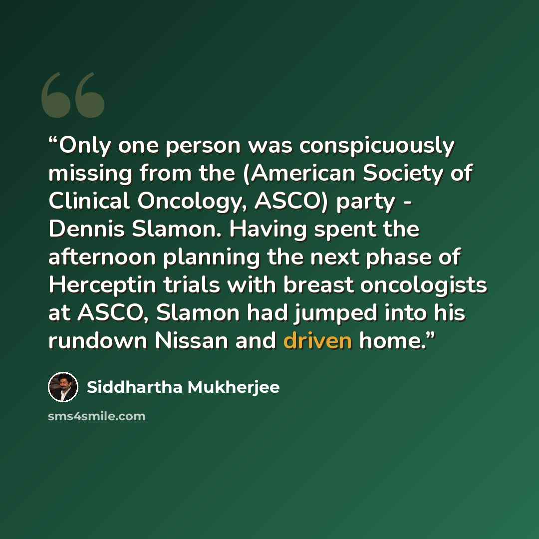 “Only one person was conspicuously missing from the (American Society of Clinical Oncology, ASCO) party - Dennis Slamon. Having spent the afternoon planning the next phase of Herceptin trials with breast oncologists at ASCO, Slamon had jumped into his rundown Nissan and driven home.” quote by Siddhartha Mukherjee