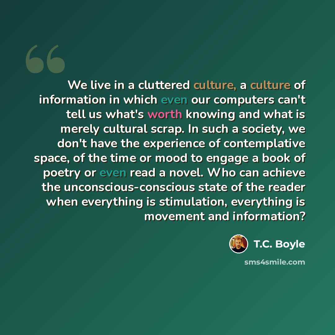 “We live in a cluttered culture, a culture of information in which even our computers can't tell us what's worth knowing and what is merely cultural scrap. In such a society, we don't have the experience of contemplative space, of the time or mood to engage a book of poetry or even read a novel…” quote by T.C. Boyle