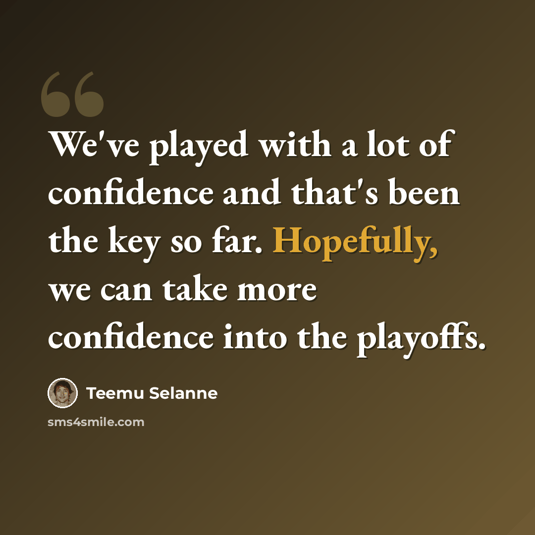 “We've played with a lot of confidence and that's been the key so far. Hopefully, we can take more confidence into the playoffs.” quote by Teemu Selanne