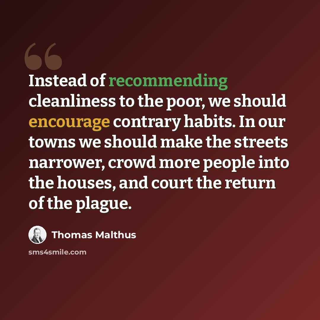 “Instead of recommending cleanliness to the poor, we should encourage contrary habits. In our towns we should make the streets narrower, crowd more people into the houses, and court the return of the plague.” quote by Thomas Malthus
