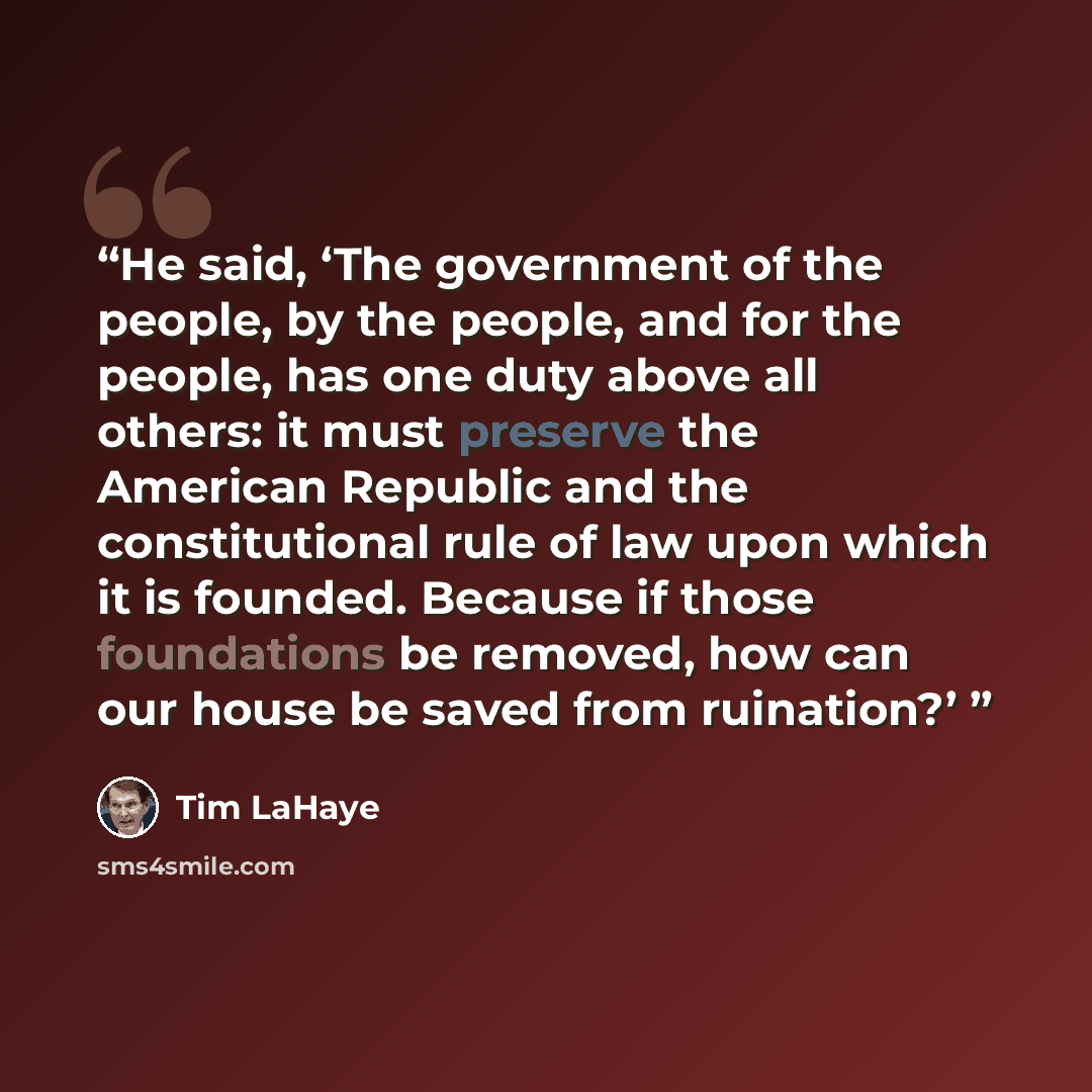 “He said, ‘The government of the people, by the people, and for the people, has one duty above all others: it must preserve the American Republic and the constitutional rule of law upon which it is founded. Because if those foundations be removed, how can our house be saved from ruination?’” quote by Tim LaHaye