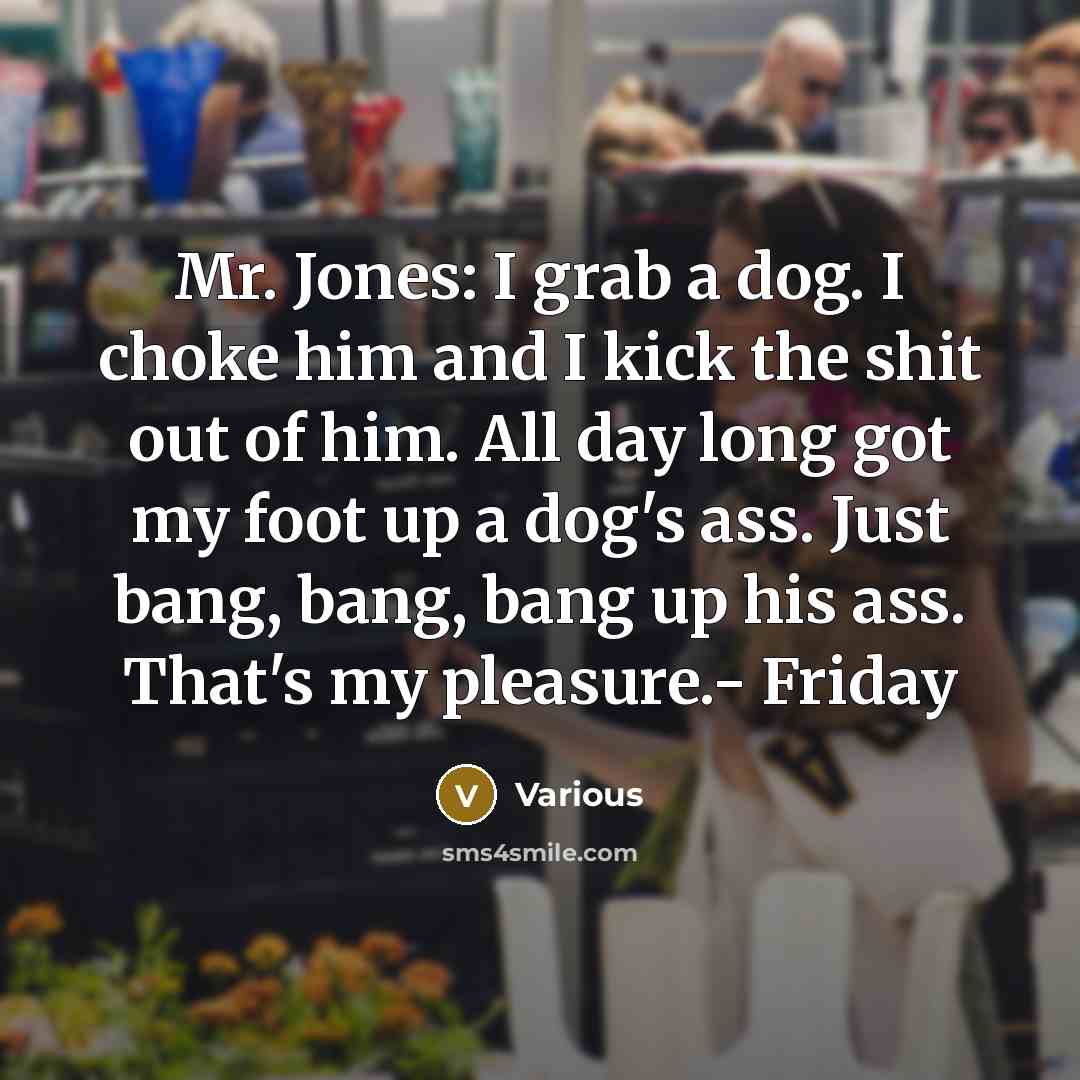 “Mr. Jones: I grab a dog. I choke him and I kick the shit out of him. All day long got my foot up a dog's ass. Just bang, bang, bang up his ass. That's my pleasure.- Friday” quote by Various