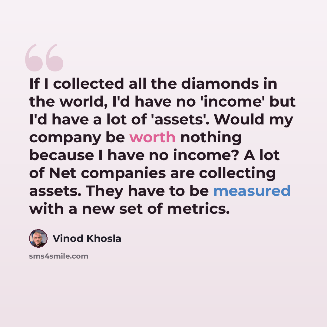 “If I collected all the diamonds in the world, I'd have no 'income' but I'd have a lot of 'assets'. Would my company be worth nothing because I have no income? A lot of Net companies are collecting assets. They have to be measured with a new set of metrics.” quote by Vinod Khosla