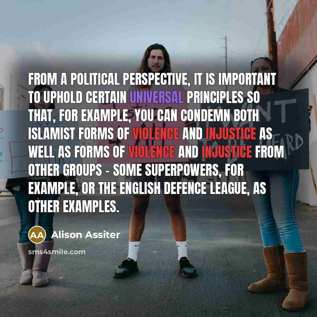 “From a political perspective, it is important to uphold certain universal principles so that, for example, you can condemn both Islamist forms of violence and injustice as well as forms of violence and injustice from other groups - some superpowers, for example, or the English Defence League, as…” quote by Alison Assiter
