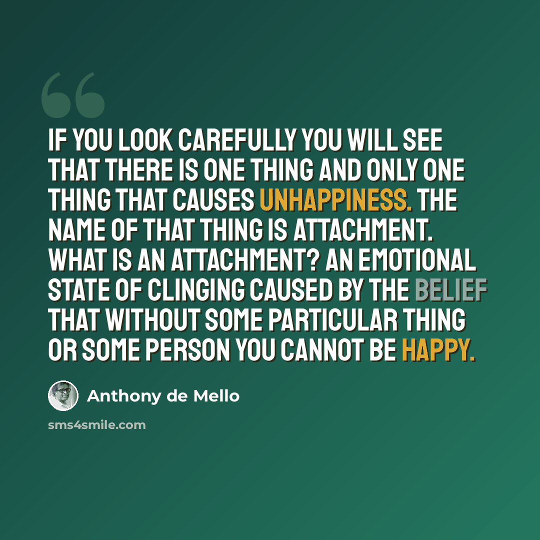 “If you look carefully you will see that there is one thing and only one thing that causes unhappiness. The name of that thing is attachment. What is an attachment? An emotional state of clinging caused by the belief that without some particular thing or some person you cannot be happy.” quote by Anthony de Mello