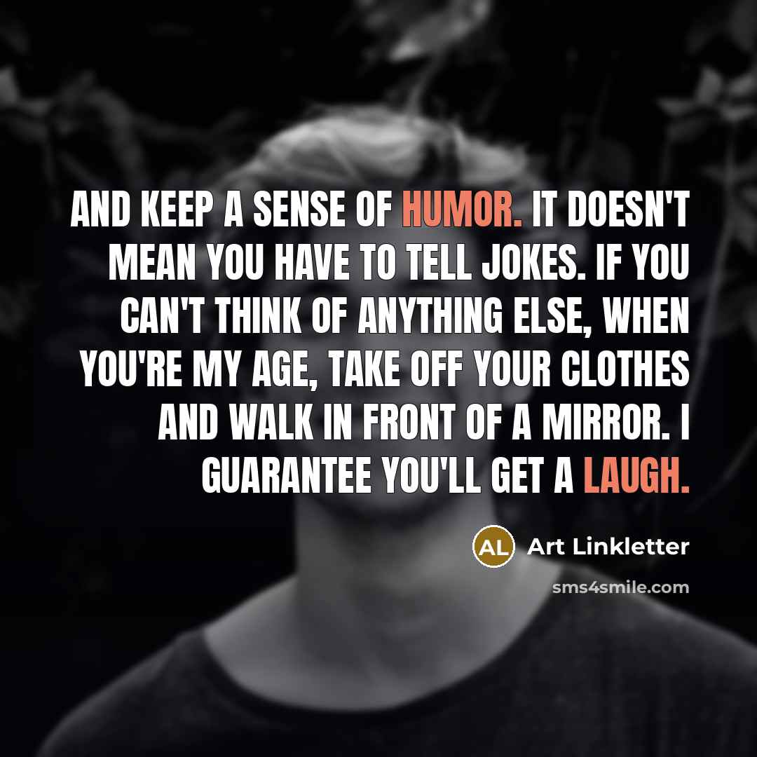 “And keep a sense of humor. It doesn't mean you have to tell jokes. If you can't think of anything else, when you're my age, take off your clothes and walk in front of a mirror. I guarantee you'll get a laugh.” quote by Art Linkletter