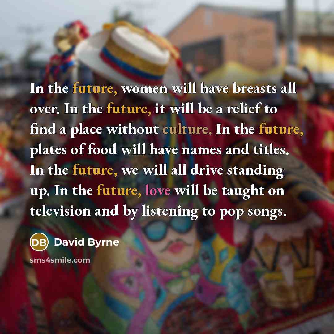 “In the future, women will have breasts all over. In the future, it will be a relief to find a place without culture. In the future, plates of food will have names and titles. In the future, we will all drive standing up. In the future, love will be taught on television and by listening to pop songs.” quote by David Byrne