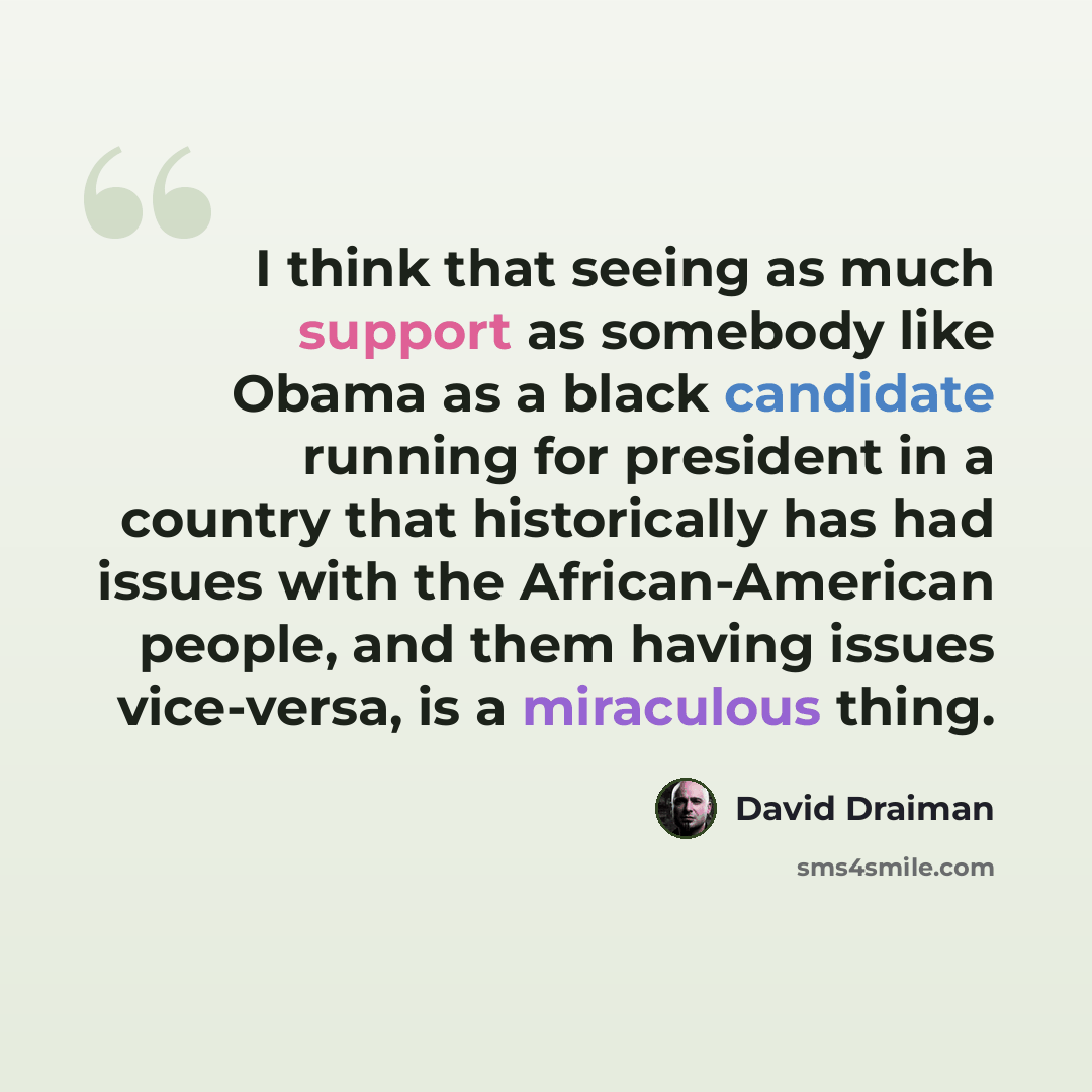 “I think that seeing as much support as somebody like Obama as a black candidate running for president in a country that historically has had issues with the African-American people, and them having issues vice-versa, is a miraculous thing.” quote by David Draiman