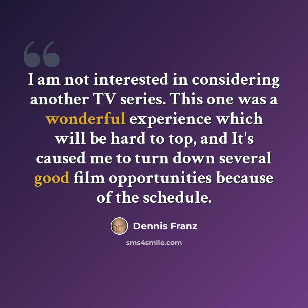 “I am not interested in considering another TV series. This one was a wonderful experience which will be hard to top, and It's caused me to turn down several good film opportunities because of the schedule.” quote by Dennis Franz