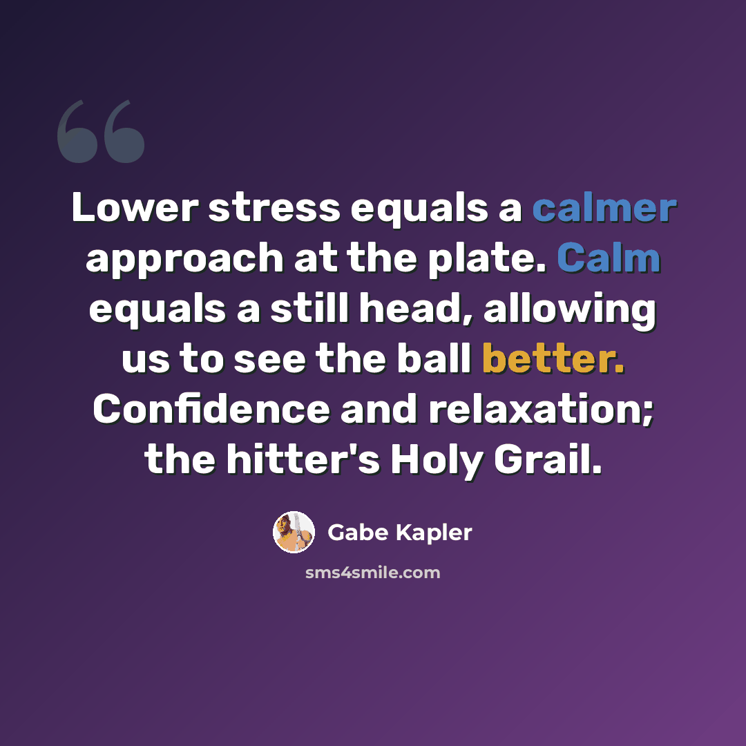 “Lower stress equals a calmer approach at the plate. Calm equals a still head, allowing us to see the ball better. Confidence and relaxation; the hitter's Holy Grail.” quote by Gabe Kapler