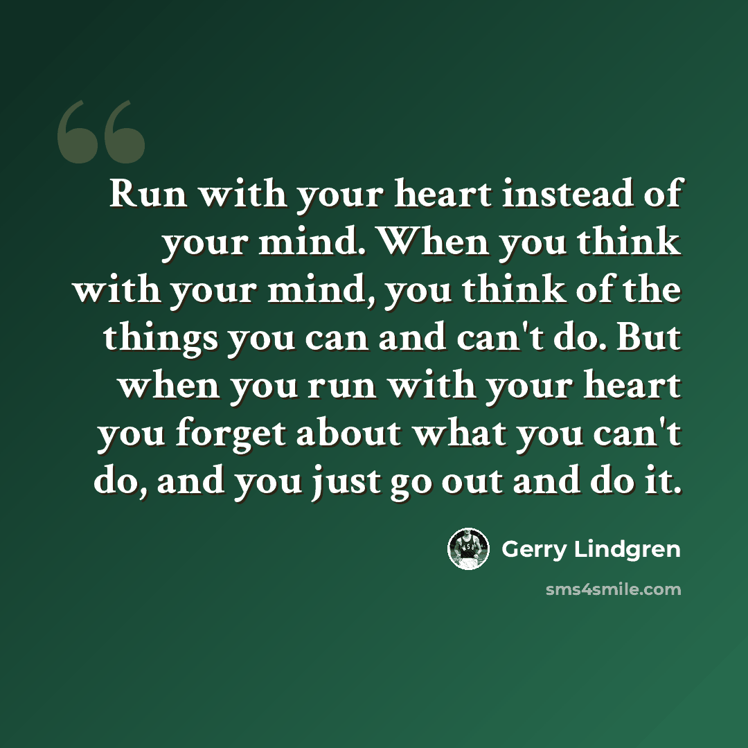 “Run with your heart instead of your mind. When you think with your mind, you think of the things you can and can't do. But when you run with your heart you forget about what you can't do, and you just go out and do it.” quote by Gerry Lindgren