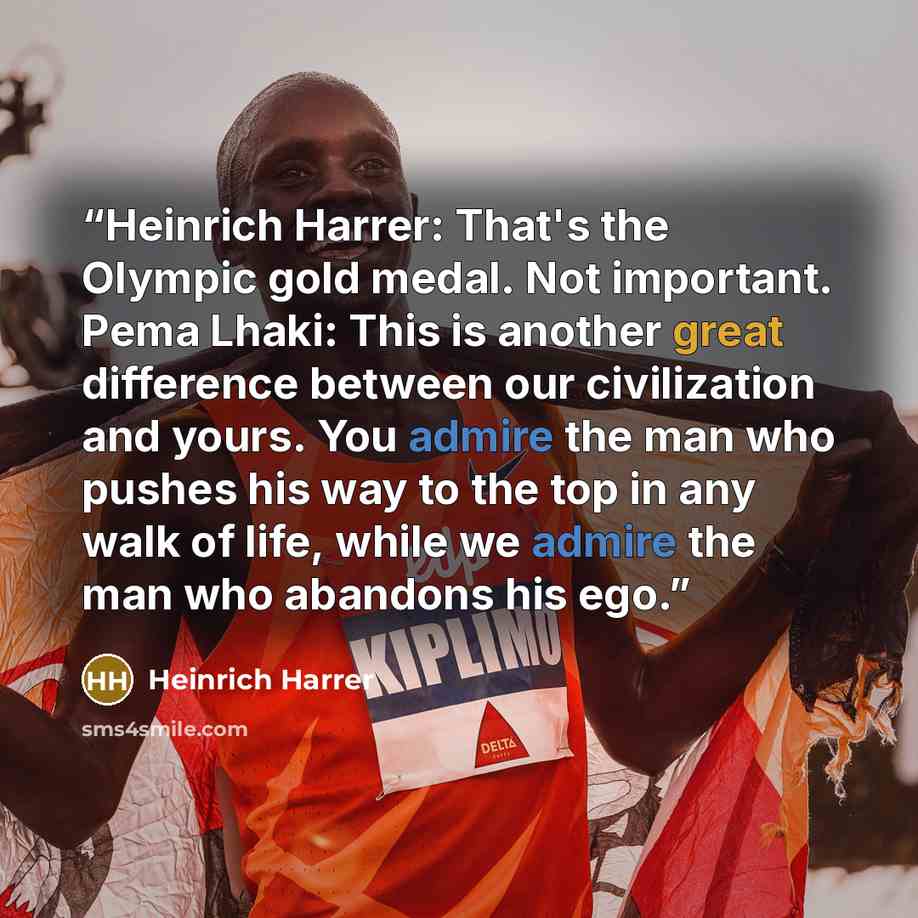 “Heinrich Harrer: That's the Olympic gold medal. Not important. Pema Lhaki: This is another great difference between our civilization and yours. You admire the man who pushes his way to the top in any walk of life, while we admire the man who abandons his ego.” quote by Heinrich Harrer