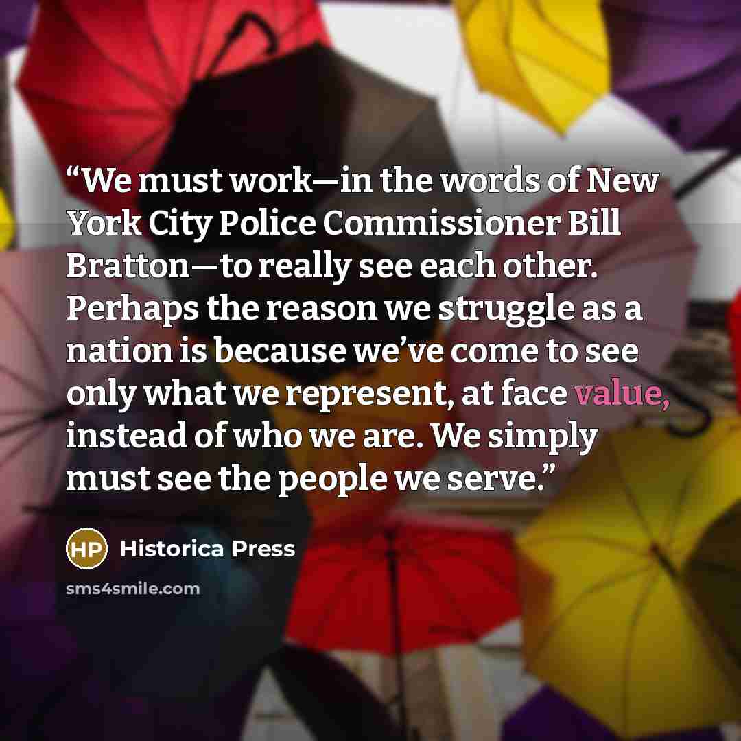 “We must work—in the words of New York City Police Commissioner Bill Bratton—to really see each other. Perhaps the reason we struggle as a nation is because we’ve come to see only what we represent, at face value, instead of who we are. We simply must see the people we serve.” quote by Historica Press